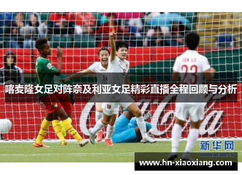 喀麦隆女足对阵奈及利亚女足精彩直播全程回顾与分析