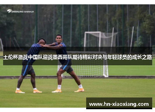 土伦杯激战中国队迎战墨西哥队期待精彩对决与年轻球员的成长之路
