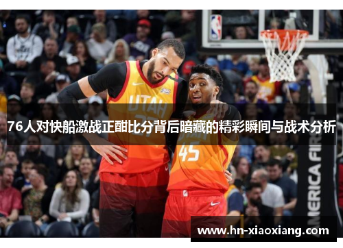 76人对快船激战正酣比分背后暗藏的精彩瞬间与战术分析